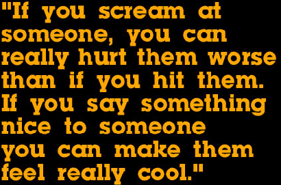 If you scream at
someone, you can really hurt them worse than if you hit them. If you say
something nice to someone you can make them feel really cool.